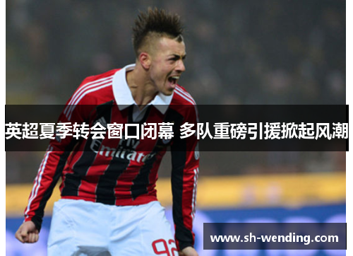 英超夏季转会窗口闭幕 多队重磅引援掀起风潮